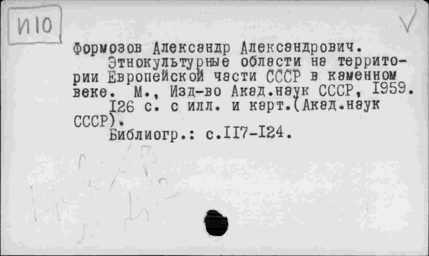 ﻿Формозов Александр Александрович.
Этнокультурные области на территории Европейской части СССР в каменном веке. М., Изд-во Акэд.наук СССР, 1959.
126 с. с илл. и карт.(Акад.наук СССР).
Библиогр.: с.117-124.